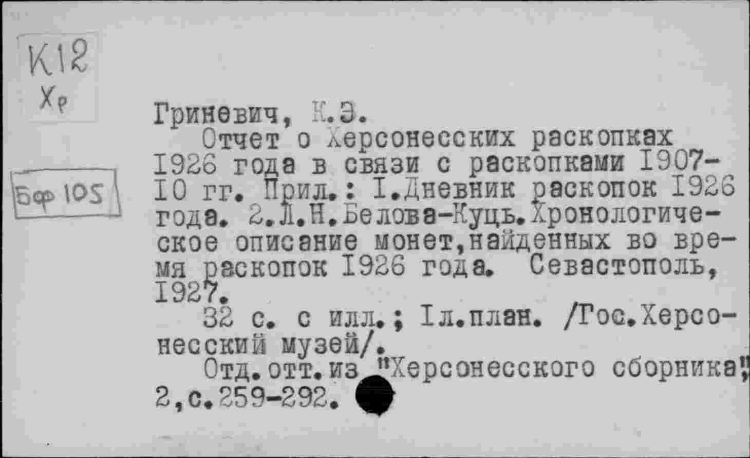 ﻿Kl2 X?
Гриневич, K.З.
Отчет о Херсонесских раскопках 1926 года в связи с раскопками 1907-ГО гг. Прил. : I,Дневник раскопок 1926 года. 2.Л.Н,Белова-Куць. Хронологическое описание монет,найденных во время раскопок 1926 года. Севастополь,
32 с. с илл.; Гл.план. /Гос.Херсо-несский музеи/.
Отд.отт. из "Херсонесского сборника 2,0.259-292. ф